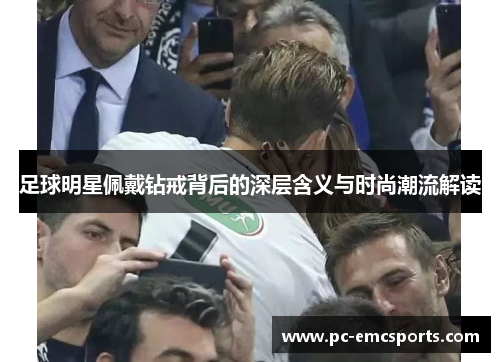 足球明星佩戴钻戒背后的深层含义与时尚潮流解读