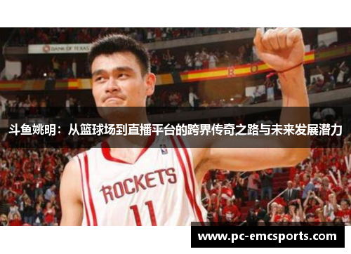 斗鱼姚明：从篮球场到直播平台的跨界传奇之路与未来发展潜力