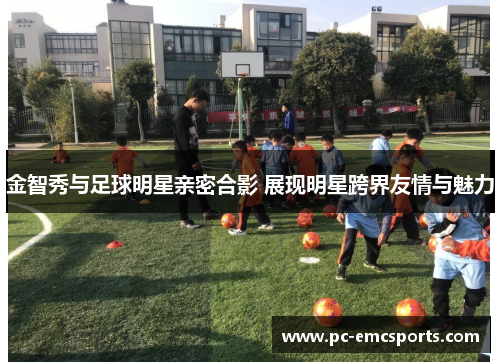 金智秀与足球明星亲密合影 展现明星跨界友情与魅力