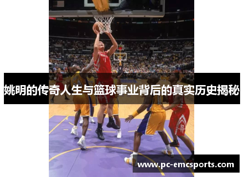 姚明的传奇人生与篮球事业背后的真实历史揭秘